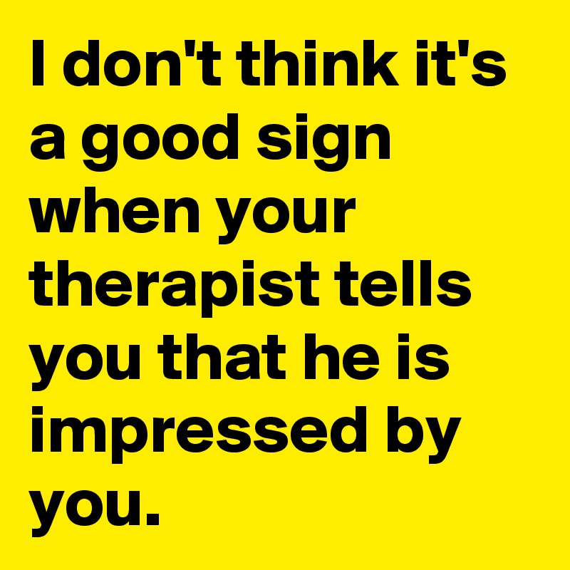 I don't think it's a good sign when your therapist tells you that he is impressed by you.