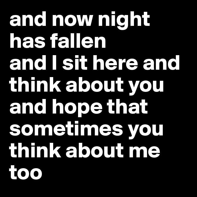 and now night has fallen
and I sit here and think about you
and hope that sometimes you think about me too