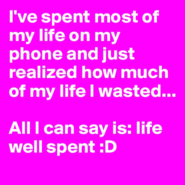 I've spent most of my life on my phone and just realized how much of my life I wasted... 

All I can say is: life well spent :D