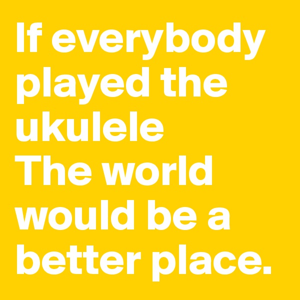 If everybody played the ukulele
The world would be a better place.