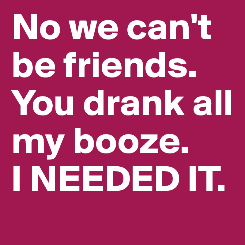 No we can't be friends. You drank all my booze.
I NEEDED IT.