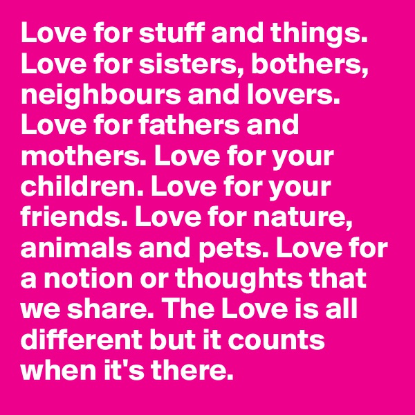 Love for stuff and things. Love for sisters, bothers, neighbours and lovers. Love for fathers and mothers. Love for your children. Love for your friends. Love for nature, animals and pets. Love for a notion or thoughts that we share. The Love is all different but it counts when it's there. 