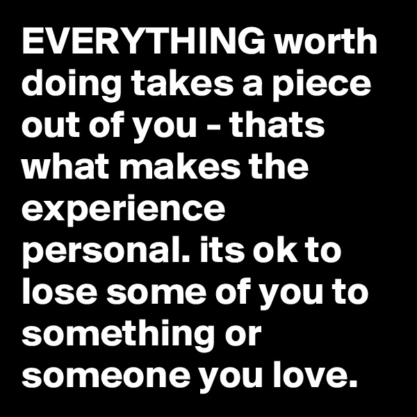 EVERYTHING worth doing takes a piece out of you - thats what makes the experience personal. its ok to lose some of you to something or someone you love. 
