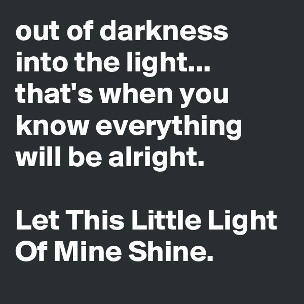 out of darkness into the light...
that's when you know everything will be alright.

Let This Little Light Of Mine Shine.