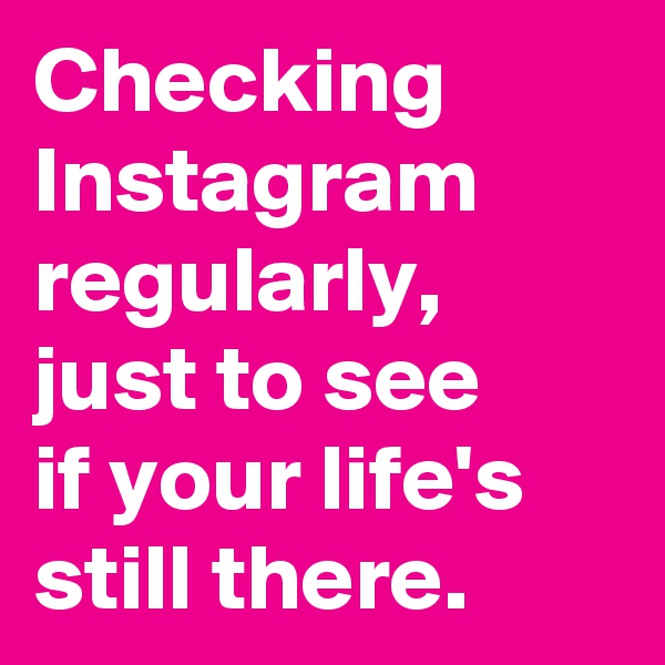 Checking Instagram regularly, just to see 
if your life's still there. 