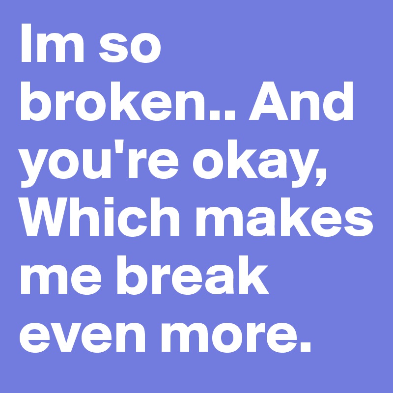 Im so broken.. And you're okay, Which makes me break even more.