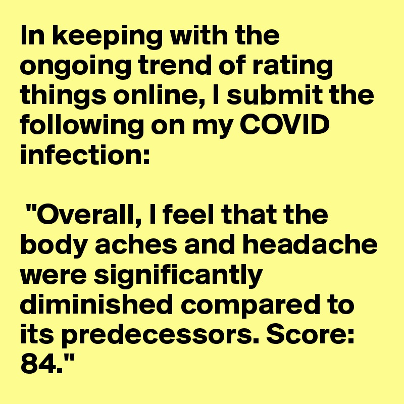 In keeping with the ongoing trend of rating things online, I submit the following on my COVID infection:

 "Overall, I feel that the body aches and headache were significantly diminished compared to its predecessors. Score: 84."