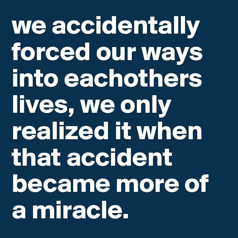 we accidentally forced our ways into eachothers lives, we only realized it when that accident became more of a miracle. 