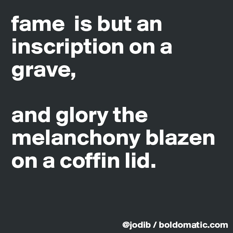 fame  is but an inscription on a grave, 

and glory the melanchony blazen on a coffin lid.

