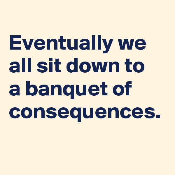
Eventually we all sit down to 
a banquet of consequences. 