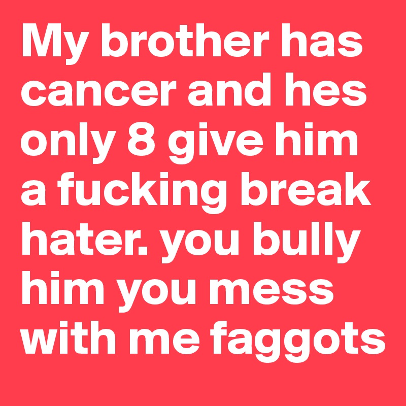 My brother has cancer and hes only 8 give him a fucking break hater. you bully him you mess with me faggots