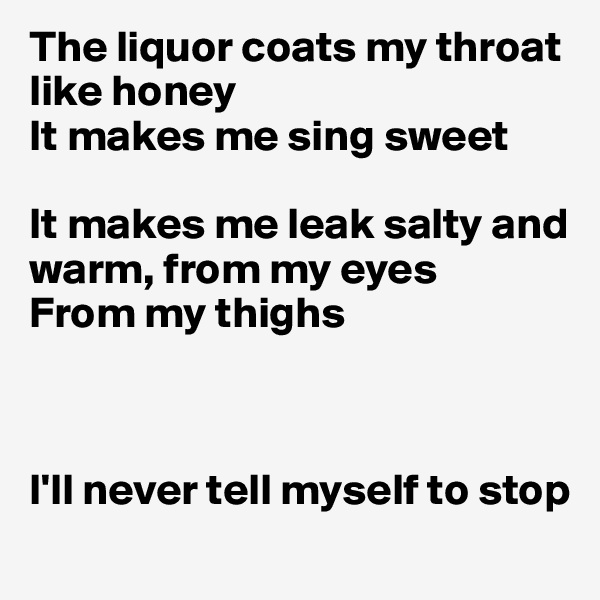 The liquor coats my throat like honey
It makes me sing sweet

It makes me leak salty and warm, from my eyes
From my thighs 



I'll never tell myself to stop