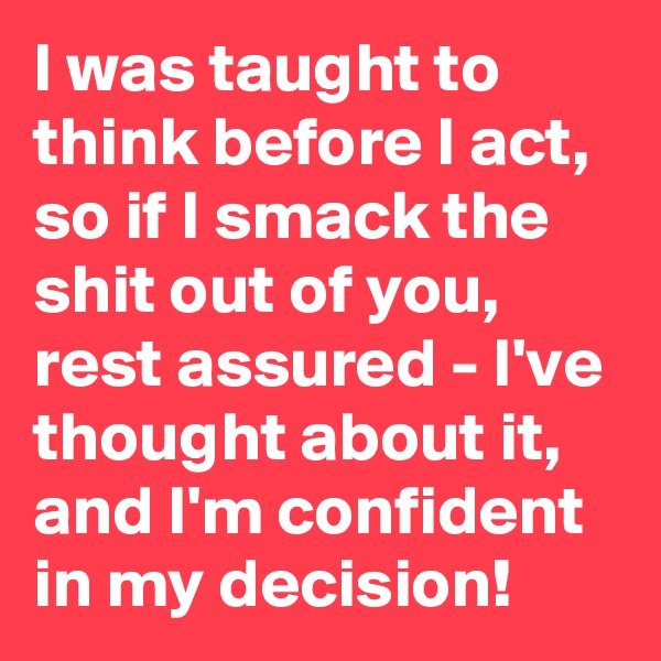 I was taught to think before I act, so if I smack the shit out of you, rest assured - I've thought about it, and I'm confident in my decision!