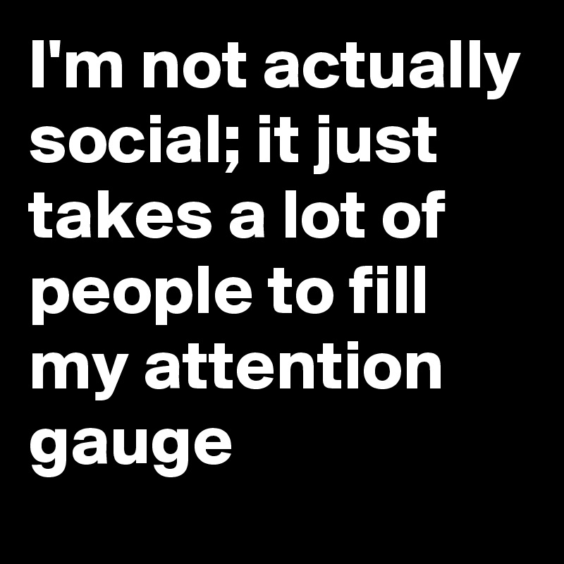 I'm not actually social; it just takes a lot of people to fill my attention gauge