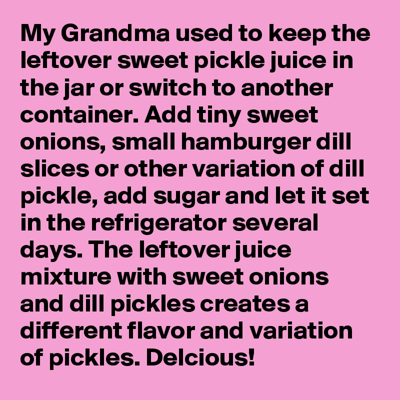 My Grandma used to keep the leftover sweet pickle juice in the jar or switch to another container. Add tiny sweet onions, small hamburger dill slices or other variation of dill pickle, add sugar and let it set in the refrigerator several days. The leftover juice mixture with sweet onions and dill pickles creates a different flavor and variation of pickles. Delcious! 