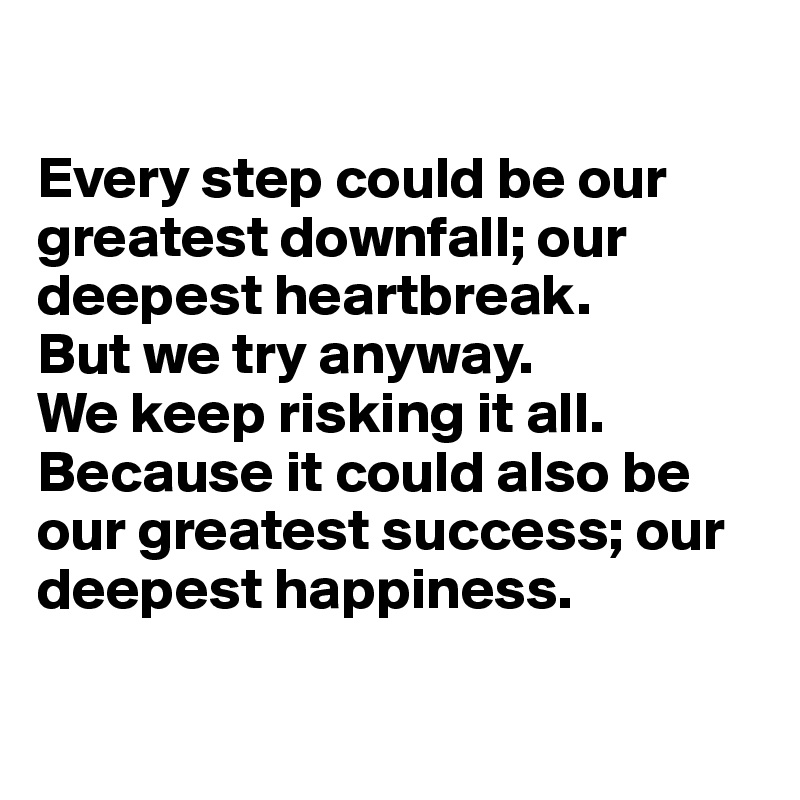 

Every step could be our greatest downfall; our deepest heartbreak. 
But we try anyway. 
We keep risking it all. 
Because it could also be our greatest success; our deepest happiness.

