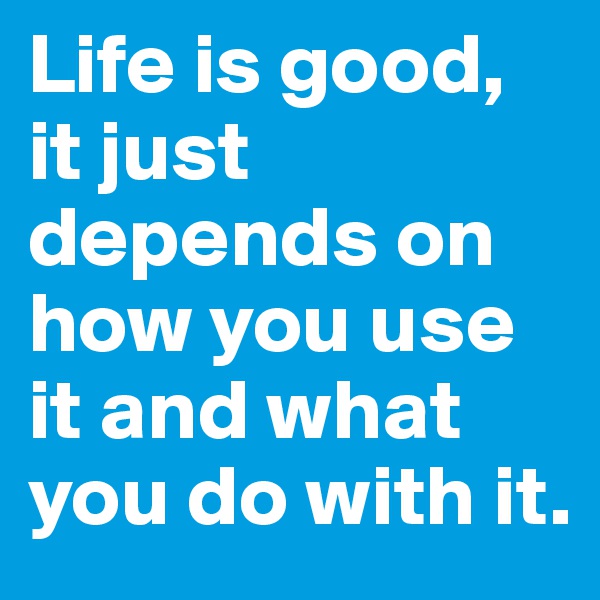Life is good, it just depends on how you use it and what you do with it.