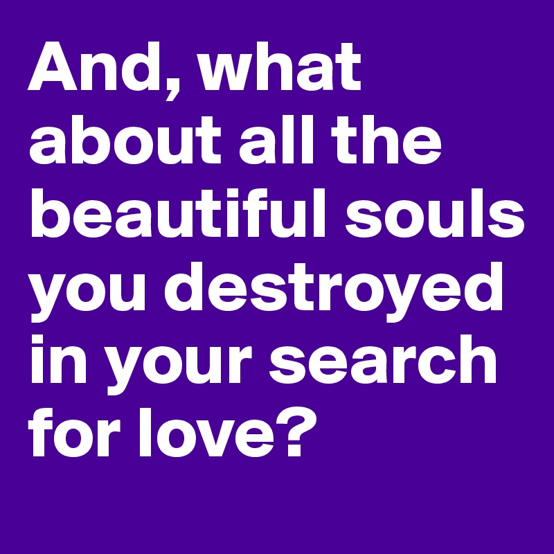 And, what about all the beautiful souls you destroyed in your search for love?