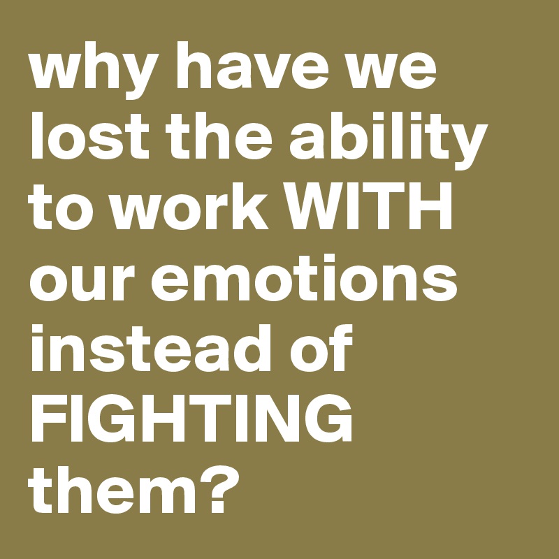 why have we lost the ability to work WITH our emotions instead of FIGHTING them?