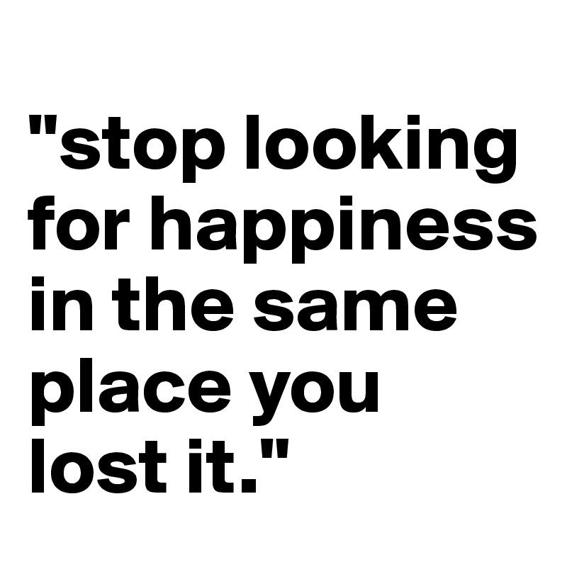 
"stop looking for happiness in the same place you lost it."