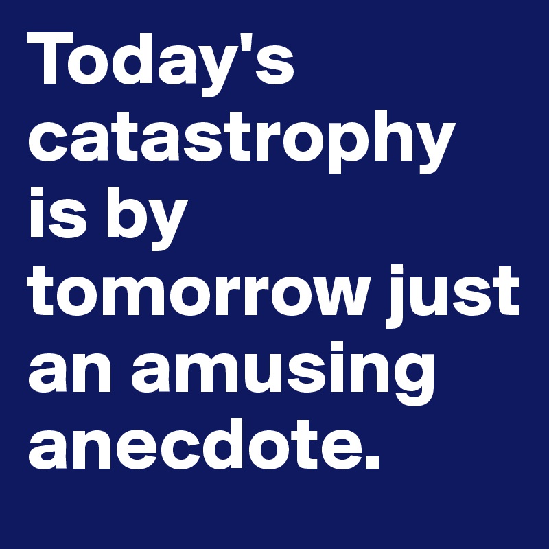 Today's catastrophy is by tomorrow just an amusing anecdote.