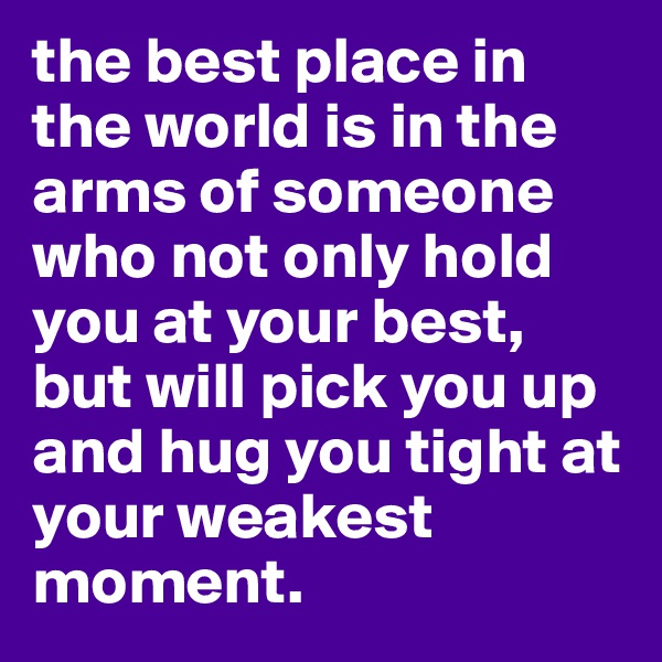 the best place in the world is in the arms of someone who not only hold you at your best, but will pick you up and hug you tight at your weakest moment.