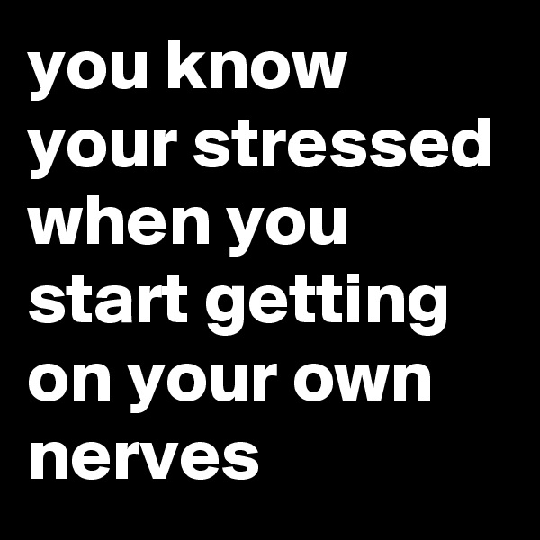 you know your stressed when you start getting on your own nerves