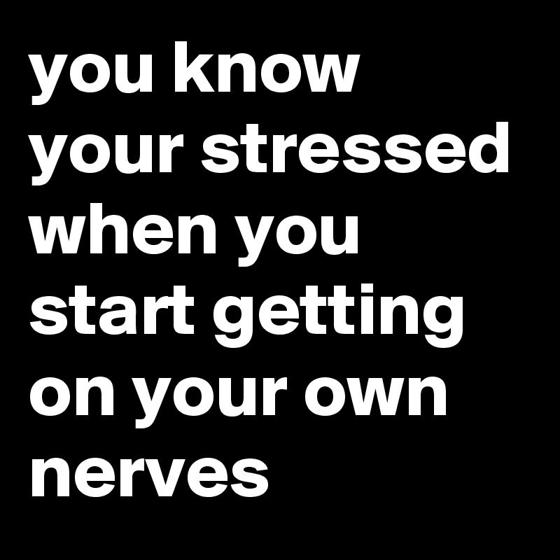 you know your stressed when you start getting on your own nerves