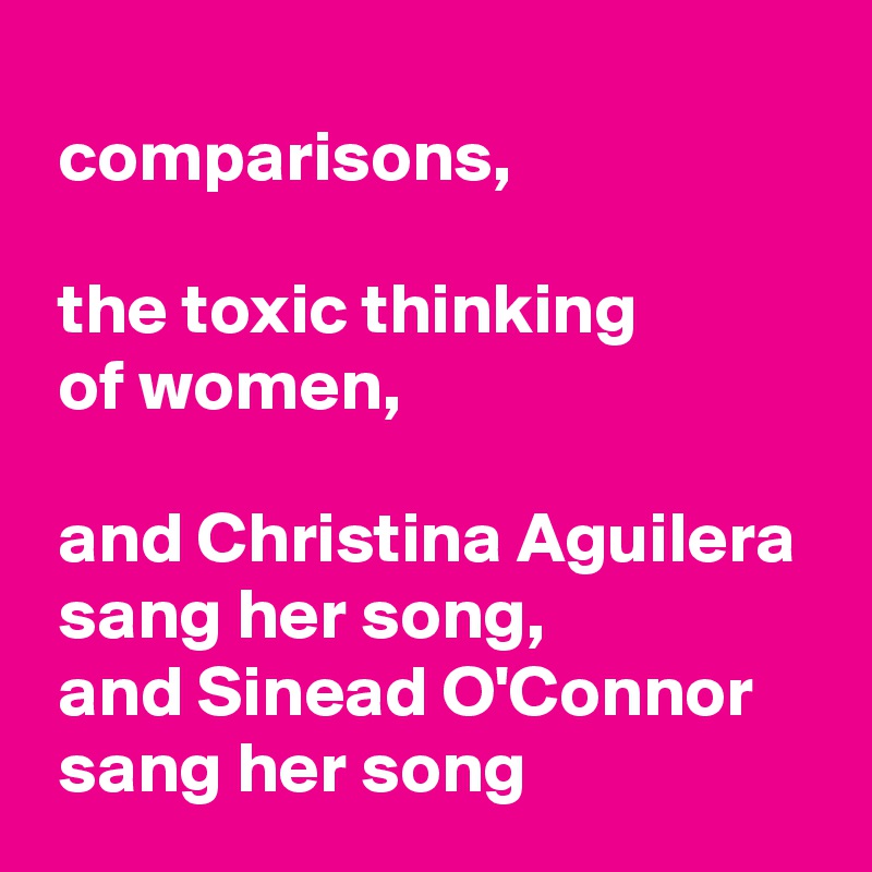 
 comparisons,

 the toxic thinking
 of women,

 and Christina Aguilera 
 sang her song,
 and Sinead O'Connor 
 sang her song