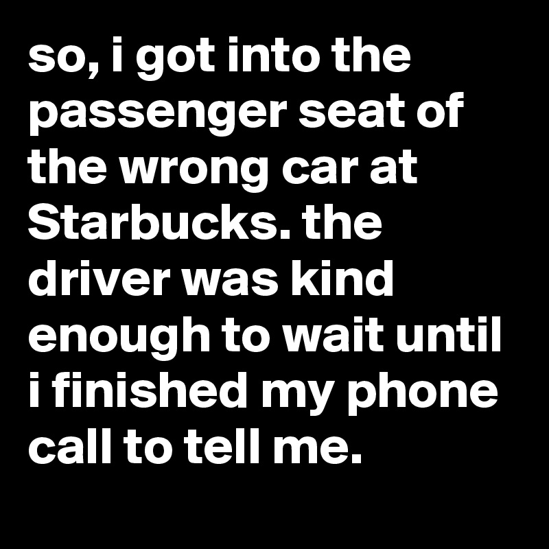 so, i got into the passenger seat of the wrong car at Starbucks. the driver was kind enough to wait until i finished my phone call to tell me.