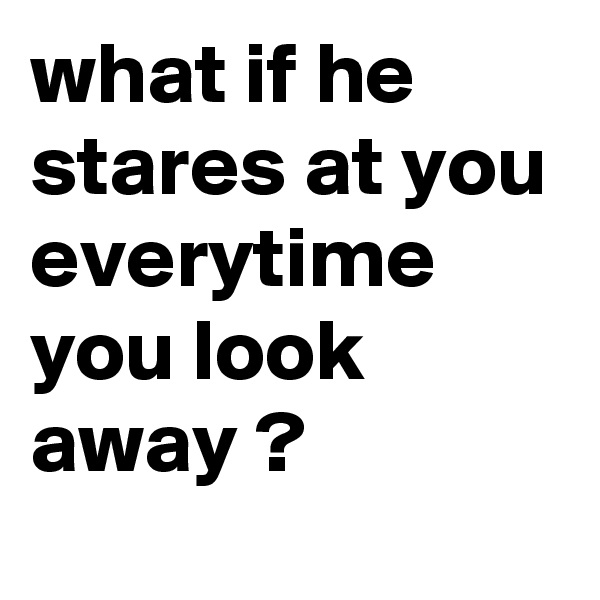 what if he stares at you everytime you look away ? 