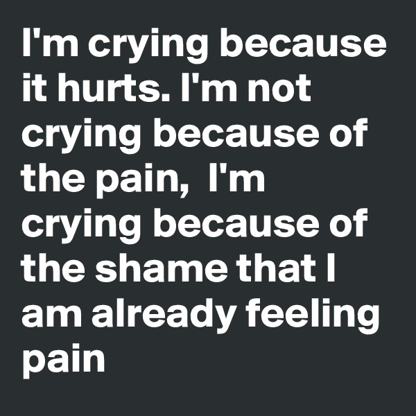 I'm crying because it hurts. I'm not crying because of the pain,  I'm crying because of the shame that I am already feeling pain