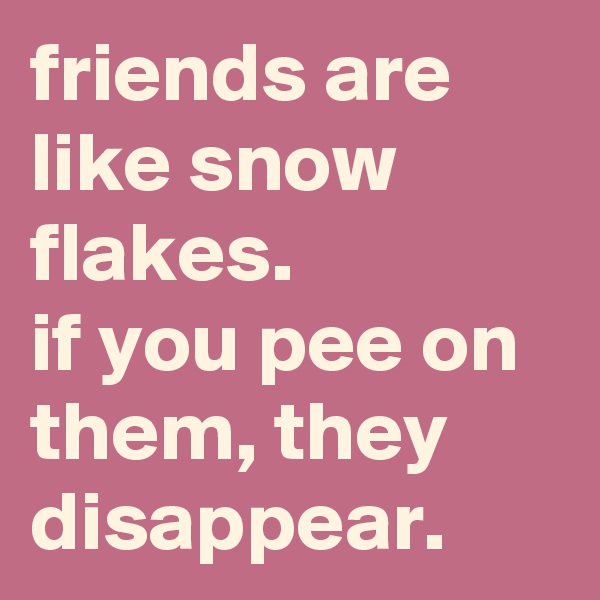 friends are like snow flakes.
if you pee on them, they disappear.