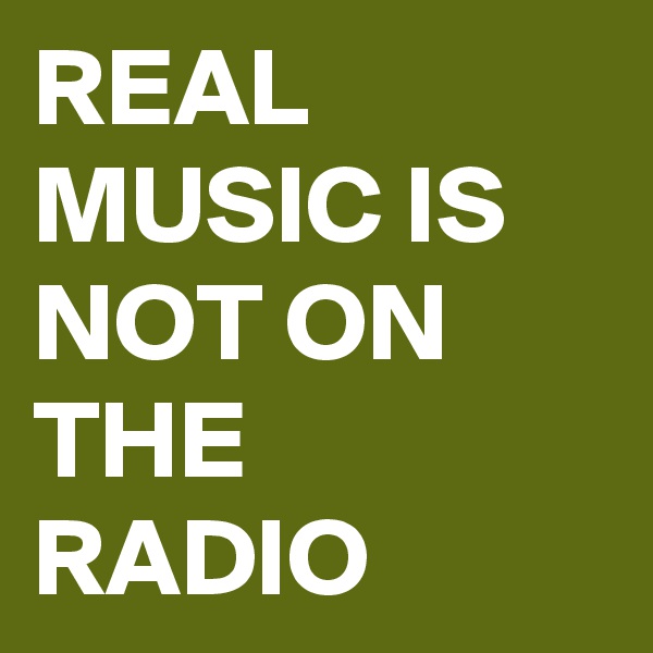 REAL MUSIC IS NOT ON THE RADIO 