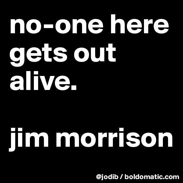 no-one here gets out alive.

jim morrison