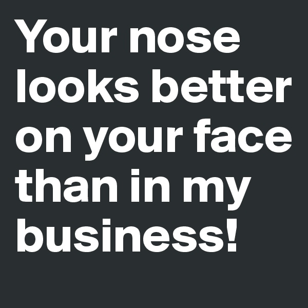 Your nose looks better on your face than in my business!