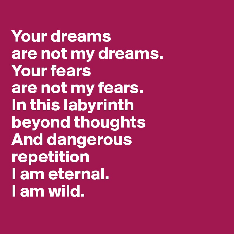 
Your dreams 
are not my dreams. 
Your fears 
are not my fears. 
In this labyrinth 
beyond thoughts
And dangerous
repetition
I am eternal. 
I am wild.
