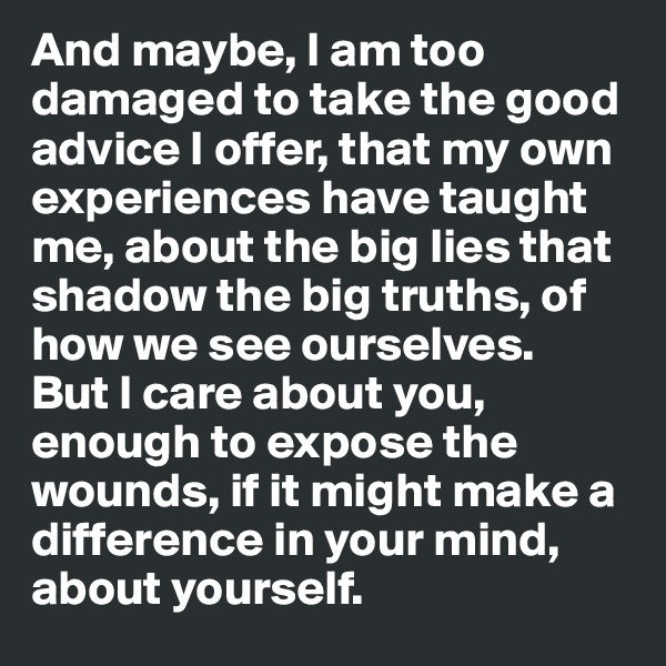 And maybe, I am too damaged to take the good advice I offer, that my own experiences have taught me, about the big lies that shadow the big truths, of how we see ourselves.
But I care about you, enough to expose the wounds, if it might make a difference in your mind, about yourself.