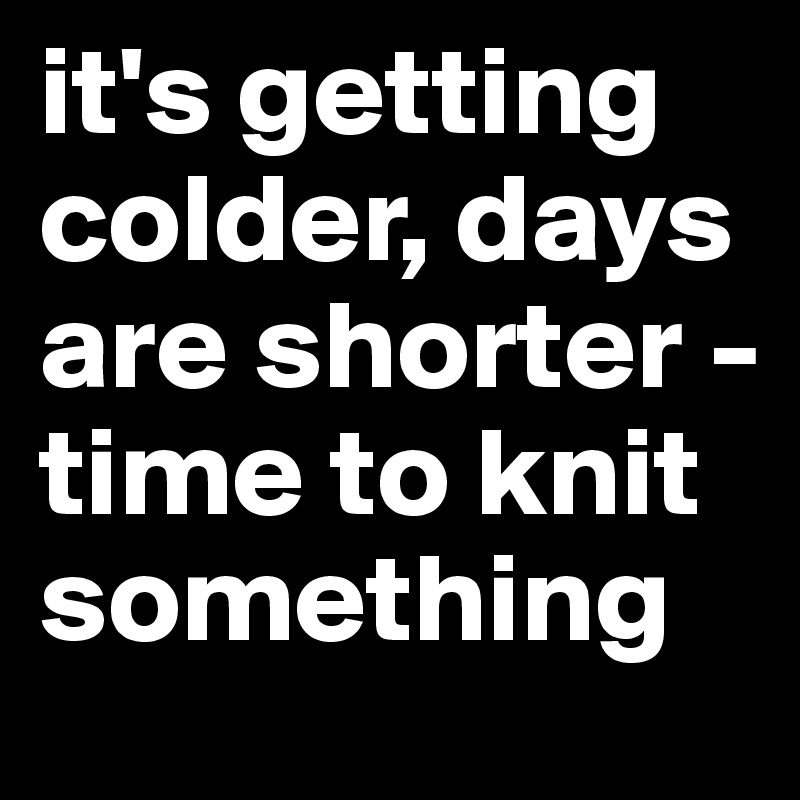 it's getting colder, days are shorter - time to knit something
