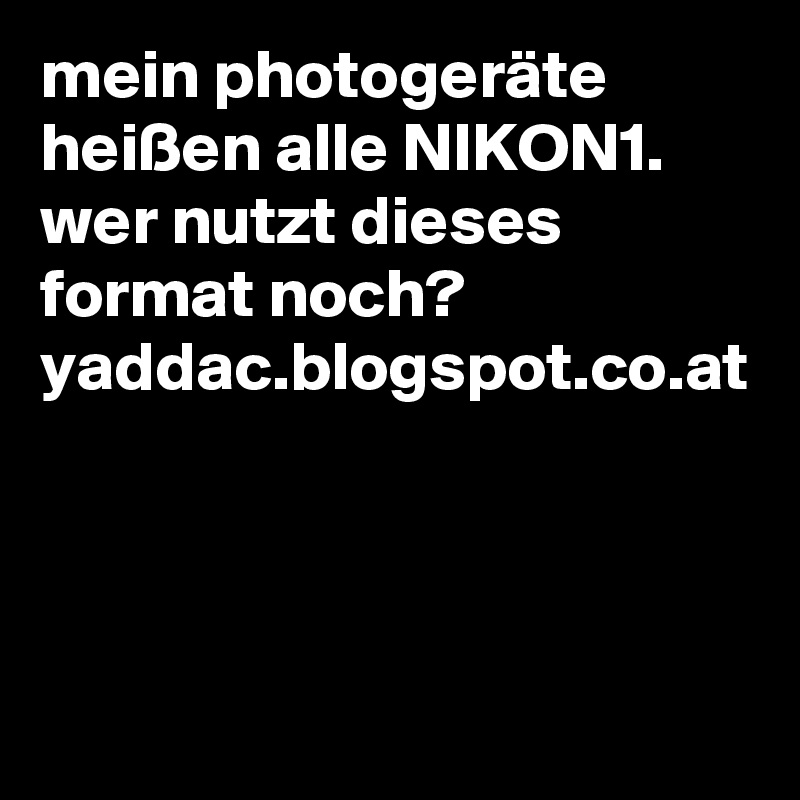 mein photogeräte heißen alle NIKON1.
wer nutzt dieses format noch? yaddac.blogspot.co.at