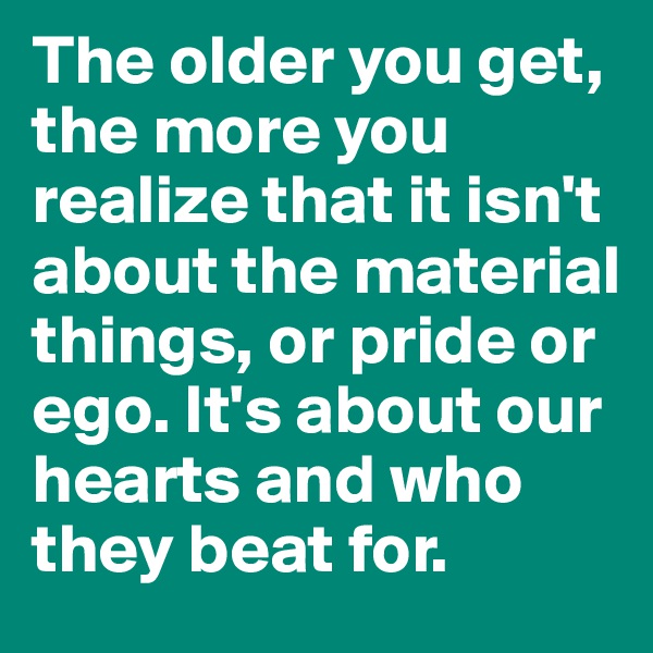 The older you get, the more you realize that it isn't about the material things, or pride or ego. It's about our hearts and who they beat for.