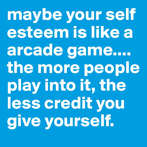 maybe your self esteem is like a arcade game.... the more people play into it, the less credit you give yourself.