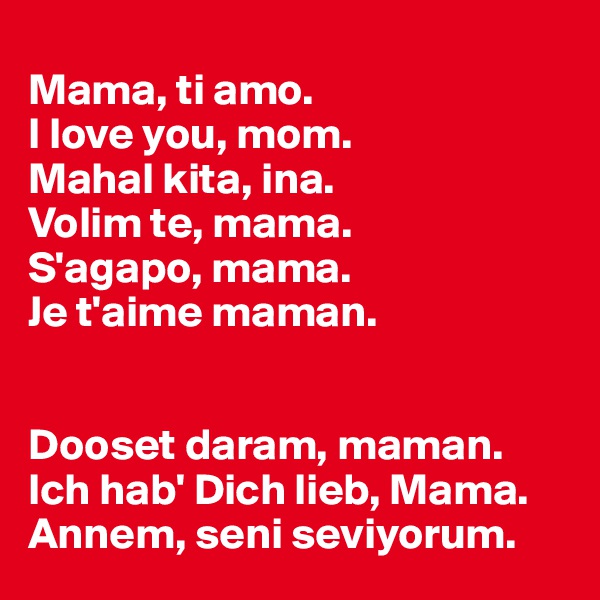 
Mama, ti amo.
I love you, mom.
Mahal kita, ina.
Volim te, mama.
S'agapo, mama.
Je t'aime maman.


Dooset daram, maman. 
Ich hab' Dich lieb, Mama.
Annem, seni seviyorum.