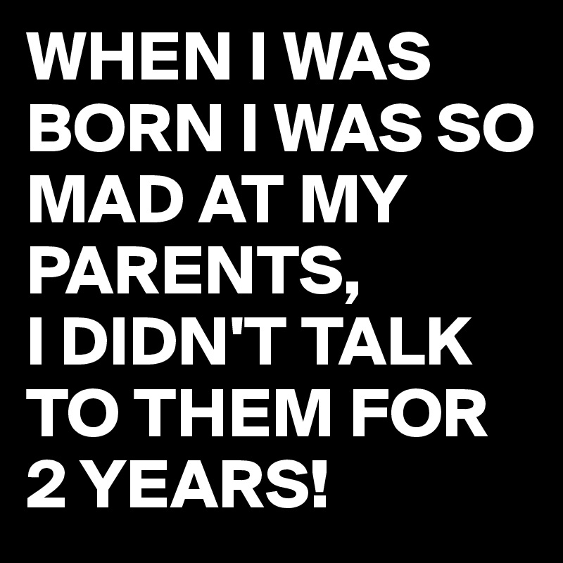 WHEN I WAS BORN I WAS SO MAD AT MY PARENTS,
I DIDN'T TALK TO THEM FOR 2 YEARS!