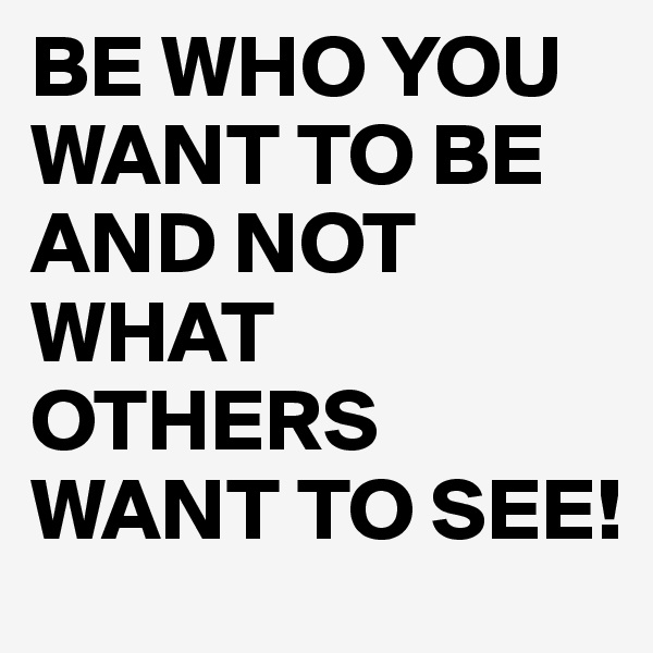 BE WHO YOU WANT TO BE AND NOT WHAT OTHERS WANT TO SEE!
