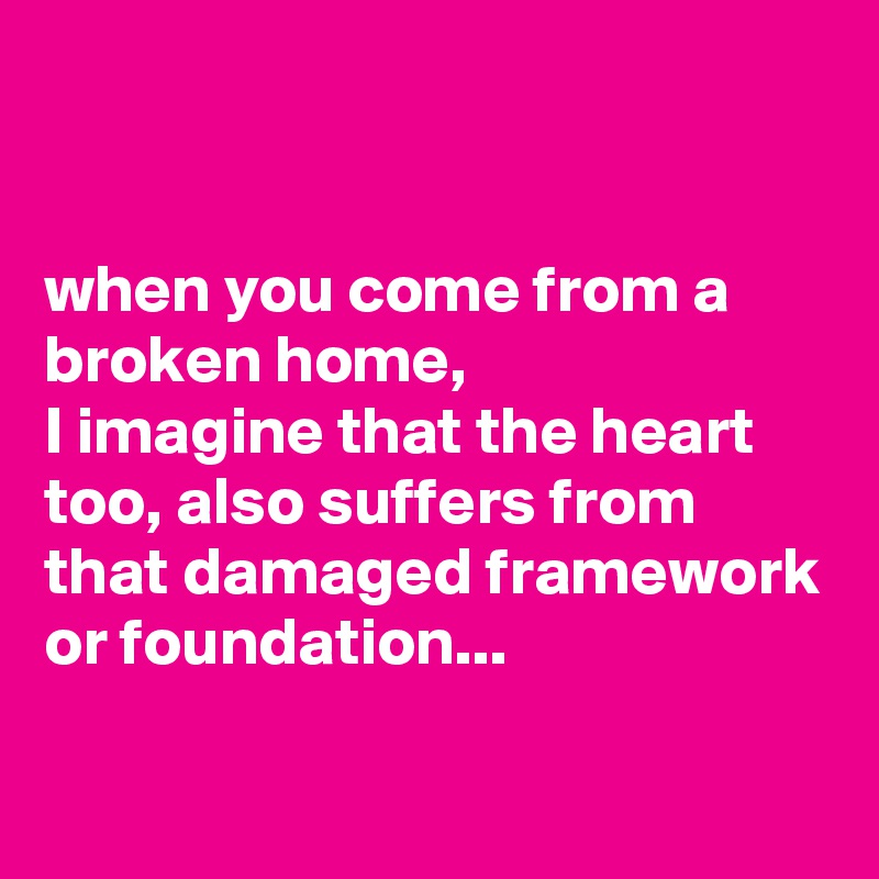 


when you come from a broken home,
I imagine that the heart too, also suffers from that damaged framework or foundation...

