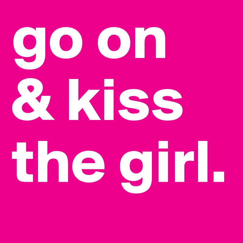 go on
& kiss the girl.