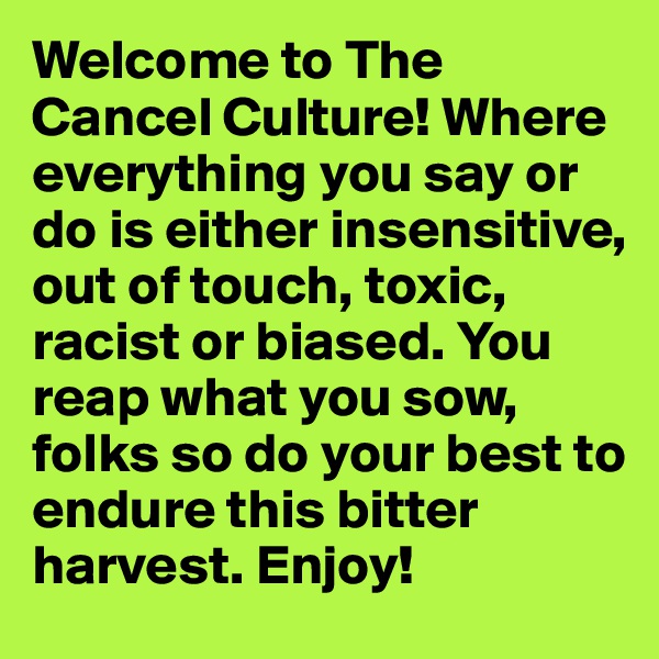 Welcome to The Cancel Culture! Where everything you say or do is either insensitive, out of touch, toxic, racist or biased. You reap what you sow, folks so do your best to endure this bitter harvest. Enjoy!