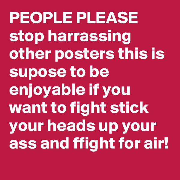 PEOPLE PLEASE 
stop harrassing other posters this is supose to be enjoyable if you want to fight stick your heads up your ass and ffight for air!