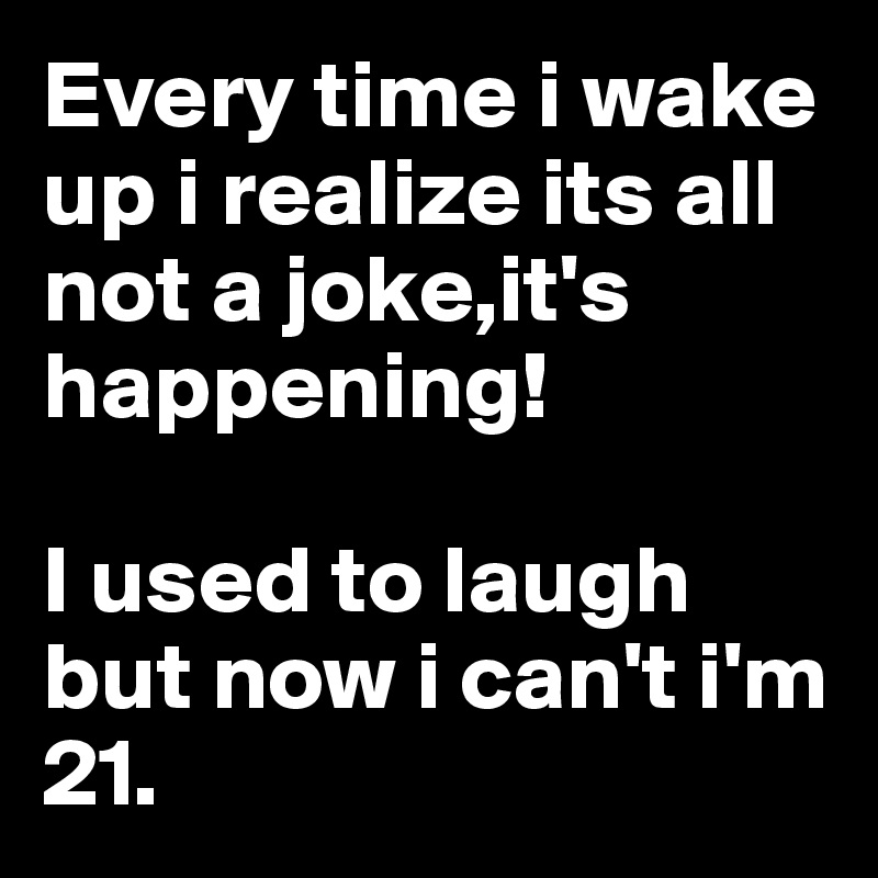 Every time i wake up i realize its all not a joke,it's happening!

I used to laugh but now i can't i'm 21.